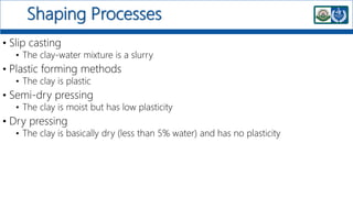 Shaping Processes
• Slip casting
• The clay-water mixture is a slurry
• Plastic forming methods
• The clay is plastic
• Semi-dry pressing
• The clay is moist but has low plasticity
• Dry pressing
• The clay is basically dry (less than 5% water) and has no plasticity
 