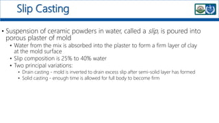 Slip Casting
• Suspension of ceramic powders in water, called a slip, is poured into
porous plaster of mold
• Water from the mix is absorbed into the plaster to form a firm layer of clay
at the mold surface
• Slip composition is 25% to 40% water
• Two principal variations:
• Drain casting - mold is inverted to drain excess slip after semi-solid layer has formed
• Solid casting - enough time is allowed for full body to become firm
 