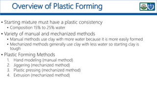 Overview of Plastic Forming
• Starting mixture must have a plastic consistency
• Composition 15% to 25% water
• Variety of manual and mechanized methods
• Manual methods use clay with more water because it is more easily formed
• Mechanized methods generally use clay with less water so starting clay is
tough
• Plastic Forming Methods
1. Hand modeling (manual method)
2. Jiggering (mechanized method)
3. Plastic pressing (mechanized method)
4. Extrusion (mechanized method)
 