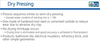 Dry Pressing
• Process sequence similar to semi-dry pressing
• Except water content of starting mix is < 5%
• Dies made of hardened tool steel or cemented carbide to reduce
wear due to abrasive dry clay
• No drying shrinkage occurs
• Drying time is eliminated and good accuracy is achieved in final product
• Products: bathroom tile, electrical insulators, refractory brick, and
other simple geometries
 