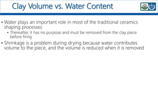 Clay Volume vs. Water Content
• Water plays an important role in most of the traditional ceramics
shaping processes
• Thereafter, it has no purpose and must be removed from the clay piece
before firing
• Shrinkage is a problem during drying because water contributes
volume to the piece, and the volume is reduced when it is removed
 