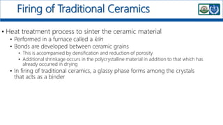 Firing of Traditional Ceramics
• Heat treatment process to sinter the ceramic material
• Performed in a furnace called a kiln
• Bonds are developed between ceramic grains
• This is accompanied by densification and reduction of porosity
• Additional shrinkage occurs in the polycrystalline material in addition to that which has
already occurred in drying
• In firing of traditional ceramics, a glassy phase forms among the crystals
that acts as a binder
 