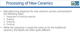 Processing of New Ceramics
• Manufacturing sequence for new ceramics can be summarized in
the following steps:
1. Preparation of starting materials
2. Shaping
3. Sintering
4. Finishing
• While the sequence is nearly the same as for the traditional
ceramics, the details are often quite different
 