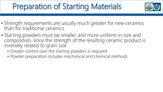 Preparation of Starting Materials
• Strength requirements are usually much greater for new ceramics
than for traditional ceramics
• Starting powders must be smaller and more uniform in size and
composition, since the strength of the resulting ceramic product is
inversely related to grain size
• Greater control over the starting powders is required
• Powder preparation includes mechanical and chemical methods
 