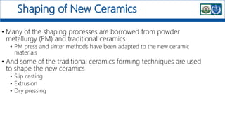 Shaping of New Ceramics
• Many of the shaping processes are borrowed from powder
metallurgy (PM) and traditional ceramics
• PM press and sinter methods have been adapted to the new ceramic
materials
• And some of the traditional ceramics forming techniques are used
to shape the new ceramics
• Slip casting
• Extrusion
• Dry pressing
 