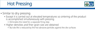 Hot Pressing
• Similar to dry pressing
• Except it is carried out at elevated temperatures so sintering of the product
is accomplished simultaneously with pressing
• Eliminates the need for a separate firing step
• Higher densities and finer grain size are obtained
• But die life is reduced by the hot abrasive particles against the die surfaces
 