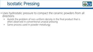 Isostatic Pressing
• Uses hydrostatic pressure to compact the ceramic powders from all
directions
• Avoids the problem of non-uniform density in the final product that is
often observed in conventional uniaxial pressing
• Same process used in powder metallurgy
 