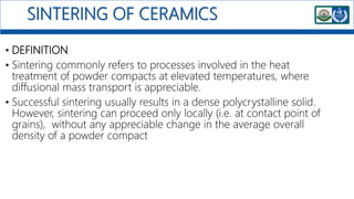 SINTERING OF CERAMICS
• DEFINITION
• Sintering commonly refers to processes involved in the heat
treatment of powder compacts at elevated temperatures, where
diffusional mass transport is appreciable.
• Successful sintering usually results in a dense polycrystalline solid.
However, sintering can proceed only locally (i.e. at contact point of
grains), without any appreciable change in the average overall
density of a powder compact
 