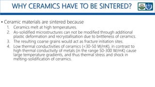 WHY CERAMICS HAVE TO BE SINTERED?
• Ceramic materials are sintered because
1. Ceramics melt at high temperatures.
2. As-solidified microstructures can not be modified through additional
plastic deformation and recrystallisation due to brittleness of ceramics.
3. The resulting coarse grains would act as fracture initiation sites.
4. Low thermal conductivities of ceramics (<30-50 W/mK), in contrast to
high thermal conductivity of metals (in the range 50-300 W/mK) cause
large temperature gradients, and thus thermal stress and shock in
melting-solidification of ceramics.
 