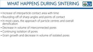 WHAT HAPPENS DURING SINTERING
• Increase of interparticle contact area with time
• Rounding-off of sharp angles and points of contact
• In most cases, the approach of particle centres and overall
densification
• Decrease in volume of interconnected pores
• Continuing isolation of pores
• Grain growth and decrease in volume of isolated pores
 