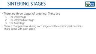 SINTERING STAGES
• There are three stages of sintering. These are
1. The initial stage
2. The intermediate stage
3. The final stage
• Various changes occur during each stage and the ceramic part becomes
more dense with each stage.
 