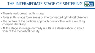 THE INTERMEDIATE STAGE OF SINTERING
• There is neck growth at this stage
• Pores at this stage form arrays of interconnected cylindrical channels
• The centres of the particles approach one another with a resulting
compact shrinkage
• At this stage shrinkage normally results in a densification to about
95% of the theoretical density.
 