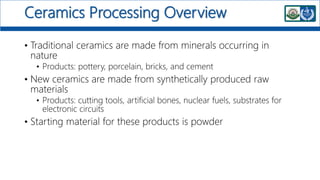 Ceramics Processing Overview
• Traditional ceramics are made from minerals occurring in
nature
• Products: pottery, porcelain, bricks, and cement
• New ceramics are made from synthetically produced raw
materials
• Products: cutting tools, artificial bones, nuclear fuels, substrates for
electronic circuits
• Starting material for these products is powder
 