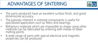 ADVANTAGES OF SINTERING
• The parts produced have an excellent surface finish, and good
dimensional accuracy.
• The porosity inherent in sintered components is useful for
specialized application such as filters and bearings.
• Refractory materials which are impossible to shape using other
methods can be fabricated by sintering with metals of lower
melting points.
• A wide range of parts with special electrical and magnetic
properties can be produced
 