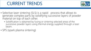CURRENT TRENDS
• Selective laser sintering (SLS) is a rapid process that allows to
generate complex parts by solidifying successive layers of powder
material on top of each other.
• Solidification is obtained by fusing or sintering selected areas of the
successive powder layers using thermal energy supplied through a laser
beam.
• SPS (spark plasma sintering)
 