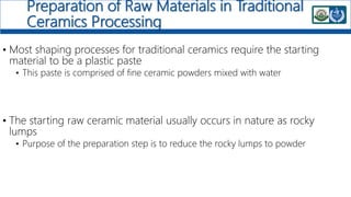 Preparation of Raw Materials in Traditional
Ceramics Processing
• Most shaping processes for traditional ceramics require the starting
material to be a plastic paste
• This paste is comprised of fine ceramic powders mixed with water
• The starting raw ceramic material usually occurs in nature as rocky
lumps
• Purpose of the preparation step is to reduce the rocky lumps to powder
 