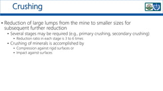 Crushing
• Reduction of large lumps from the mine to smaller sizes for
subsequent further reduction
• Several stages may be required (e.g., primary crushing, secondary crushing)
• Reduction ratio in each stage is 3 to 6 times
• Crushing of minerals is accomplished by
• Compression against rigid surfaces or
• Impact against surfaces
 