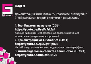 ВИДЕО
Демонстрация эффектов анти-граффити, антифулинг
(необрастайка), теория с тестами и результаты.
1. Тест Кислоты на латуни (0:36)
https://youtu.be/ByePxFrLfu4
Хорошо видно как необработанная половина начинает
моментально покрываться коррозией.
2. Демонстрация от CP Americas (3:11)
https://youtu.be/2pxDqwRpBJs
На 1:43 минуте очень хорошо виден эффект анти-граффити.
3. Антивандальные свойства Ceramic Pro 9H(2:24)
https://youtu.be/BBbDdplRsV0
 