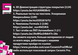 https://www.youtube.com/watch?v=_xux4hE5iKA
4. 3D Демонстрация структуры покрытия (2:24)
https://youtu.be/4UUANNEIBvU
5. Реальные тесты на текстиле. Ускоренная
Макросьёмка (2:09)
https://youtu.be/msXXEG81bYU
6. Чемпионы Formula 2 (2:06)
https://youtu.be/_xux4hE5iKA
7. Тест огнём на ЛКП Автомобиля (1:21)
https://youtu.be/J9oWGuS4bk4?t=26s
Вы можете изучить больше материалов от людей
со всего мира, работающих с нашими
продуктами пройдя по ссылке:
https://www.youtube.com/user/CeramicProOfficial
либо используя поисковый запрос Ceramic Pro.
 