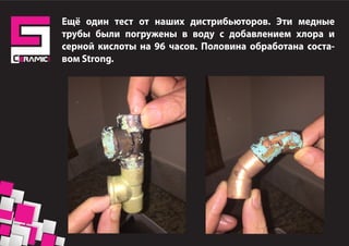 Ещё один тест от наших дистрибьюторов. Эти медные
трубы были погружены в воду с добавлением хлора и
серной кислоты на 96 часов. Половина обработана соста-
вом Strong.
 