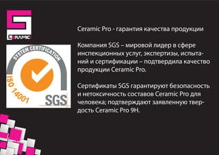 Ceramic Pro - гарантия качества продукции
Компания SGS – мировой лидер в сфере
инспекционных услуг, экспертизы, испыта-
ний и сертификации – подтвердила качество
продукции Ceramic Pro.
Сертификаты SGS гарантируют безопасность
и нетоксичность составов Ceramic Pro для
человека; подтверждают заявленную твер-
дость Ceramic Pro 9H.
 