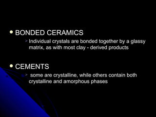  BONDED CERAMICSBONDED CERAMICS
 Individual crystals are bonded together by a glassyIndividual crystals are bonded together by a glassy
matrix, as with most clay - derived productsmatrix, as with most clay - derived products
 CEMENTSCEMENTS
 some are crystalline, while others contain bothsome are crystalline, while others contain both
crystalline and amorphous phasescrystalline and amorphous phases
 