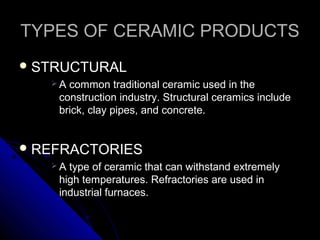 TYPES OF CERAMIC PRODUCTSTYPES OF CERAMIC PRODUCTS
 STRUCTURALSTRUCTURAL
 A common traditional ceramic used in theA common traditional ceramic used in the
construction industry. Structural ceramics includeconstruction industry. Structural ceramics include
brick, clay pipes, and concrete.brick, clay pipes, and concrete.
 REFRACTORIESREFRACTORIES
 A type of ceramic that can withstand extremelyA type of ceramic that can withstand extremely
high temperatures. Refractories are used inhigh temperatures. Refractories are used in
industrial furnaces.industrial furnaces.
 