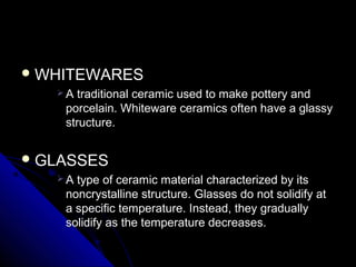  WHITEWARESWHITEWARES
 A traditional ceramic used to make pottery andA traditional ceramic used to make pottery and
porcelain. Whiteware ceramics often have a glassyporcelain. Whiteware ceramics often have a glassy
structure.structure.
 GLASSESGLASSES
 A type of ceramic material characterized by itsA type of ceramic material characterized by its
noncrystalline structure. Glasses do not solidify atnoncrystalline structure. Glasses do not solidify at
a specific temperature. Instead, they graduallya specific temperature. Instead, they gradually
solidify as the temperature decreases.solidify as the temperature decreases.
 