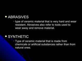  ABRASIVESABRASIVES
 type of ceramic material that is very hard and weartype of ceramic material that is very hard and wear
resistant. Abrasives also refer to tools used toresistant. Abrasives also refer to tools used to
wear away and remove material.wear away and remove material.
 SYNTHETICSYNTHETIC
 Type of ceramic material that is made fromType of ceramic material that is made from
chemicals or artificial substances rather than fromchemicals or artificial substances rather than from
natural ones.natural ones.
 