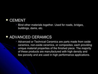  CEMENTCEMENT
 Bind other materials together. Used for roads, bridges,Bind other materials together. Used for roads, bridges,
buildings, dams, etc.buildings, dams, etc.
 ADVANCED CERAMICSADVANCED CERAMICS
 Advanced or Technical Ceramics are parts made from oxideAdvanced or Technical Ceramics are parts made from oxide
ceramics, non-oxide ceramics, or composites; each providingceramics, non-oxide ceramics, or composites; each providing
unique material properties of the finished piece. The majorityunique material properties of the finished piece. The majority
of these products are manufactured with high density andof these products are manufactured with high density and
low porosity and are used in high performance applications.low porosity and are used in high performance applications.
 