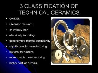 3 CLASSIFICATION OF3 CLASSIFICATION OF
TECHNICAL CERAMICSTECHNICAL CERAMICS
 OXIDESOXIDES
 Oxidation resistantOxidation resistant
 chemically inertchemically inert
 electrically insulatingelectrically insulating
 generally low thermal conductivitygenerally low thermal conductivity
 slightly complex manufacturingslightly complex manufacturing
 low cost for aluminalow cost for alumina
 more complemore complexx manufacturingmanufacturing
 higher cost forhigher cost for zirconia.zirconia.
 