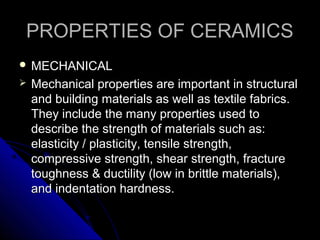 PROPERTIES OF CERAMICSPROPERTIES OF CERAMICS
 MECHANICALMECHANICAL
 Mechanical properties are important in structuralMechanical properties are important in structural
and building materials as well as textile fabrics.and building materials as well as textile fabrics.
They include the many properties used toThey include the many properties used to
describe the strength of materials such as:describe the strength of materials such as:
elasticity / plasticity, tensile strength,elasticity / plasticity, tensile strength,
compressive strength, shear strength, fracturecompressive strength, shear strength, fracture
toughness & ductility (low in brittle materials),toughness & ductility (low in brittle materials),
and indentation hardness.and indentation hardness.
 