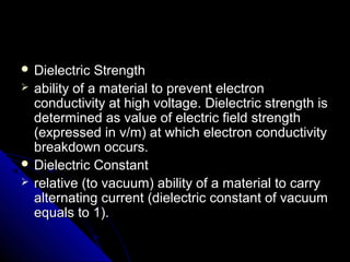  Dielectric StrengthDielectric Strength
 ability of a material to prevent electronability of a material to prevent electron
conductivity at high voltage. Dielectric strength isconductivity at high voltage. Dielectric strength is
determined as value of electric field strengthdetermined as value of electric field strength
(expressed in v/m) at which electron conductivity(expressed in v/m) at which electron conductivity
breakdown occurs.breakdown occurs.
 Dielectric ConstantDielectric Constant
 relative (to vacuum) ability of a material to carryrelative (to vacuum) ability of a material to carry
alternating current (dielectric constant of vacuumalternating current (dielectric constant of vacuum
equals to 1).equals to 1).
 