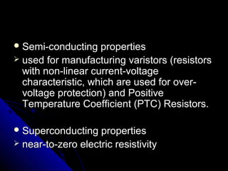  Semi-conducting propertiesSemi-conducting properties
 used for manufacturing varistors (resistorsused for manufacturing varistors (resistors
with non-linear current-voltagewith non-linear current-voltage
characteristic, which are used for over-characteristic, which are used for over-
voltage protection) and Positivevoltage protection) and Positive
Temperature Coefficient (PTC) Resistors.Temperature Coefficient (PTC) Resistors.
 Superconducting propertiesSuperconducting properties
 near-to-zero electric resistivitynear-to-zero electric resistivity
 