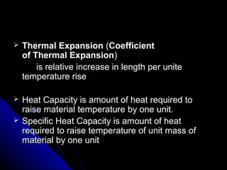  Thermal Expansion Thermal Expansion ((Coefficient Coefficient 
of Thermal Expansionof Thermal Expansion))
is relative increase in length per uniteis relative increase in length per unite
temperature risetemperature rise
 Heat Capacity is amount of heat required toHeat Capacity is amount of heat required to
raise material temperature by one unit.raise material temperature by one unit.
 Specific Heat Capacity is amount of heatSpecific Heat Capacity is amount of heat
required to raise temperature of unit mass ofrequired to raise temperature of unit mass of
material by one unitmaterial by one unit
 