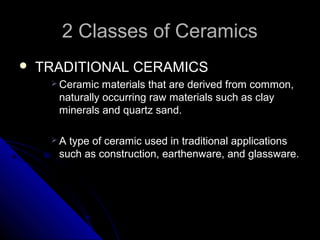 2 Classes of Ceramics2 Classes of Ceramics
 TRADITIONAL CERAMICSTRADITIONAL CERAMICS
 Ceramic materials that are derived from common,Ceramic materials that are derived from common,
naturally occurring raw materials such as claynaturally occurring raw materials such as clay
minerals and quartz sand.minerals and quartz sand.
 A type of ceramic used in traditional applicationsA type of ceramic used in traditional applications
such as construction, earthenware, and glassware.such as construction, earthenware, and glassware.
 