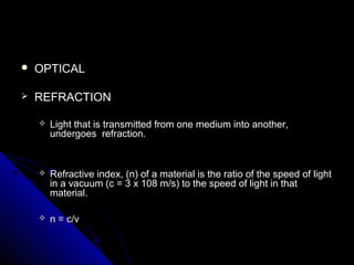  OPTICALOPTICAL
 REFRACTIONREFRACTION
 Light that is transmitted from one medium into another,Light that is transmitted from one medium into another,
undergoes refraction.undergoes refraction.
 Refractive index, (n) of a material is the ratio of the speed of lightRefractive index, (n) of a material is the ratio of the speed of light
in a vacuum (c = 3 x 108 m/s) to the speed of light in thatin a vacuum (c = 3 x 108 m/s) to the speed of light in that
material.material.
 n = c/vn = c/v
 
