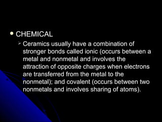  CHEMICALCHEMICAL
 Ceramics usually have a combination ofCeramics usually have a combination of
stronger bonds called ionic (occurs between astronger bonds called ionic (occurs between a
metal and nonmetal and involves themetal and nonmetal and involves the
attraction of opposite charges when electronsattraction of opposite charges when electrons
are transferred from the metal to theare transferred from the metal to the
nonmetal); and covalent (occurs between twononmetal); and covalent (occurs between two
nonmetals and involves sharing of atoms).nonmetals and involves sharing of atoms).
 