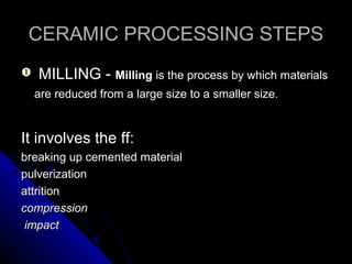 CERAMIC PROCESSING STEPSCERAMIC PROCESSING STEPS
 MILLING -MILLING - MillingMilling is the process by which materialsis the process by which materials
are reduced from a large size to a smaller size.are reduced from a large size to a smaller size.
It involves the ff:It involves the ff:
breaking up cemented materialbreaking up cemented material
pulverizationpulverization
attritionattrition
compressioncompression
impactimpact
 