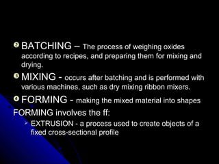  BATCHING –BATCHING – The process of weighing oxidesThe process of weighing oxides
according to recipes, and preparing them for mixing andaccording to recipes, and preparing them for mixing and
drying.drying.
 MIXING -MIXING - occurs after batching and is performed withoccurs after batching and is performed with
various machines, such as dry mixing ribbon mixers.various machines, such as dry mixing ribbon mixers.
 FORMING -FORMING - making the mixed material into shapesmaking the mixed material into shapes
FORMING involves the ff:FORMING involves the ff:
 EXTRUSION - a process used to create objects of aEXTRUSION - a process used to create objects of a
fixed cross-sectional profilefixed cross-sectional profile
 