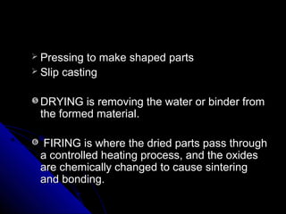  Pressing to make shaped partsPressing to make shaped parts
 Slip castingSlip casting
 DRYING is removing the water or binder fromDRYING is removing the water or binder from
the formed materialthe formed material..
 FIRINGFIRING is where the dried parts pass throughis where the dried parts pass through
a controlled heating process, and the oxidesa controlled heating process, and the oxides
are chemically changed to cause sinteringare chemically changed to cause sintering
and bonding.and bonding.
 