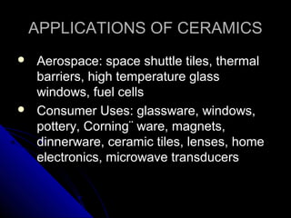 APPLICATIONS OF CERAMICSAPPLICATIONS OF CERAMICS
 Aerospace: space shuttle tiles, thermalAerospace: space shuttle tiles, thermal
barriers, high temperature glassbarriers, high temperature glass
windows, fuel cellswindows, fuel cells
 Consumer Uses: glassware, windows,Consumer Uses: glassware, windows,
pottery, Corning¨ ware, magnets,pottery, Corning¨ ware, magnets,
dinnerware, ceramic tiles, lenses, homedinnerware, ceramic tiles, lenses, home
electronics, microwave transducerselectronics, microwave transducers
 
