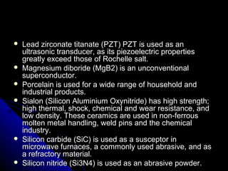  Lead zirconate titanate (PZT) PZT is used as anLead zirconate titanate (PZT) PZT is used as an
ultrasonic transducer, as its piezoelectric propertiesultrasonic transducer, as its piezoelectric properties
greatly exceed those of Rochelle salt.greatly exceed those of Rochelle salt.
 Magnesium diboride (MgB2) is an unconventionalMagnesium diboride (MgB2) is an unconventional
superconductor.superconductor.
 Porcelain is used for a wide range of household andPorcelain is used for a wide range of household and
industrial products.industrial products.
 Sialon (Silicon Aluminium Oxynitride) has high strength;Sialon (Silicon Aluminium Oxynitride) has high strength;
high thermal, shock, chemical and wear resistance, andhigh thermal, shock, chemical and wear resistance, and
low density. These ceramics are used in non-ferrouslow density. These ceramics are used in non-ferrous
molten metal handling, weld pins and the chemicalmolten metal handling, weld pins and the chemical
industry.industry.
 Silicon carbide (SiC) is used as a susceptor inSilicon carbide (SiC) is used as a susceptor in
microwave furnaces, a commonly used abrasive, and asmicrowave furnaces, a commonly used abrasive, and as
a refractory material.a refractory material.
 Silicon nitride (Si3N4) is used as an abrasive powder.Silicon nitride (Si3N4) is used as an abrasive powder.
 