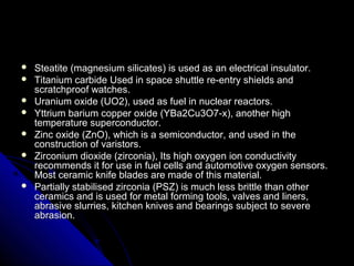  Steatite (magnesium silicates) is used as an electrical insulator.Steatite (magnesium silicates) is used as an electrical insulator.
 Titanium carbide Used in space shuttle re-entry shields andTitanium carbide Used in space shuttle re-entry shields and
scratchproof watches.scratchproof watches.
 Uranium oxide (UO2), used as fuel in nuclear reactors.Uranium oxide (UO2), used as fuel in nuclear reactors.
 Yttrium barium copper oxide (YBa2Cu3O7-x), another highYttrium barium copper oxide (YBa2Cu3O7-x), another high
temperature superconductor.temperature superconductor.
 Zinc oxide (ZnO), which is a semiconductor, and used in theZinc oxide (ZnO), which is a semiconductor, and used in the
construction of varistors.construction of varistors.
 Zirconium dioxide (zirconia), Its high oxygen ion conductivityZirconium dioxide (zirconia), Its high oxygen ion conductivity
recommends it for use in fuel cells and automotive oxygen sensors.recommends it for use in fuel cells and automotive oxygen sensors.
Most ceramic knife blades are made of this material.Most ceramic knife blades are made of this material.
 Partially stabilised zirconia (PSZ) is much less brittle than otherPartially stabilised zirconia (PSZ) is much less brittle than other
ceramics and is used for metal forming tools, valves and liners,ceramics and is used for metal forming tools, valves and liners,
abrasive slurries, kitchen knives and bearings subject to severeabrasive slurries, kitchen knives and bearings subject to severe
abrasion.abrasion.
 