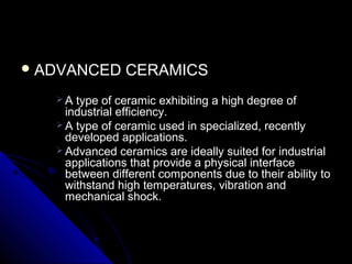  ADVANCED CERAMICSADVANCED CERAMICS
 A type of ceramic exhibiting a high degree ofA type of ceramic exhibiting a high degree of
industrial efficiency.industrial efficiency.
 A type of ceramic used in specialized, recentlyA type of ceramic used in specialized, recently
developed applications.developed applications.
 Advanced ceramics are ideally suited for industrialAdvanced ceramics are ideally suited for industrial
applications that provide a physical interfaceapplications that provide a physical interface
between different components due to their ability tobetween different components due to their ability to
withstand high temperatures, vibration andwithstand high temperatures, vibration and
mechanical shock.mechanical shock.
 