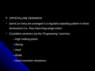  CRYSTALLINE CERAMICSCRYSTALLINE CERAMICS
 atoms (or ions) are arranged in a regularly repeating pattern in threeatoms (or ions) are arranged in a regularly repeating pattern in three
dimensions (i.e., they have long-range orderdimensions (i.e., they have long-range order))
 Crystalline ceramics are the “Engineering” ceramicsCrystalline ceramics are the “Engineering” ceramics
–– High melting pointsHigh melting points
–– StrongStrong
–– HardHard
–– BrittleBrittle
–– Good corrosion resistanceGood corrosion resistance
 