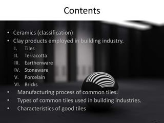 Contents 
• Ceramics (classification) 
• Clay products employed in building industry. 
I. Tiles 
II. Terracotta 
III. Earthenware 
IV. Stoneware 
V. Porcelain 
VI. Bricks 
• Manufacturing process of common tiles. 
• Types of common tiles used in building industries. 
• Characteristics of good tiles 
 