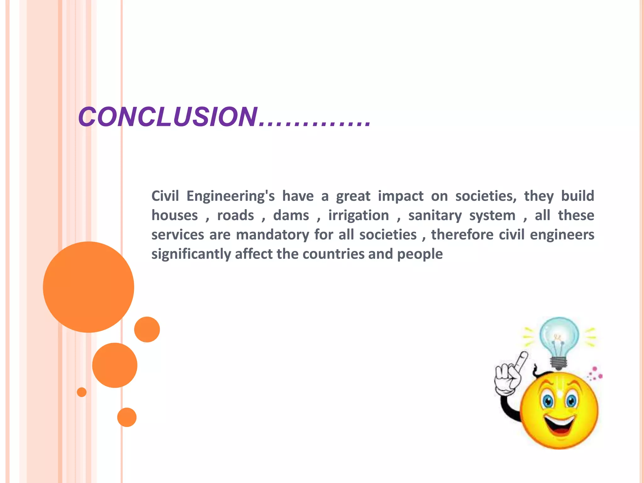 CONCLUSION………….
Civil Engineering's have a great impact on societies, they build
houses , roads , dams , irrigation , sanitary system , all these
services are mandatory for all societies , therefore civil engineers
significantly affect the countries and people
 