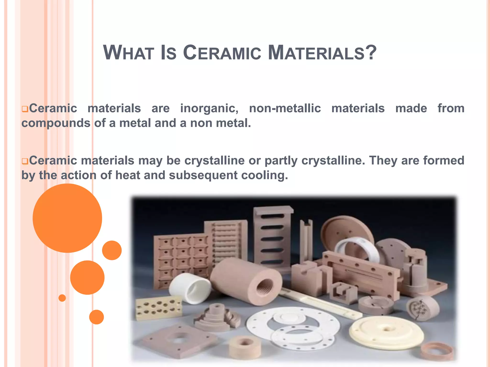 WHAT IS CERAMIC MATERIALS?
Ceramic materials are inorganic, non-metallic materials made from
compounds of a metal and a non metal.
Ceramic materials may be crystalline or partly crystalline. They are formed
by the action of heat and subsequent cooling.
 