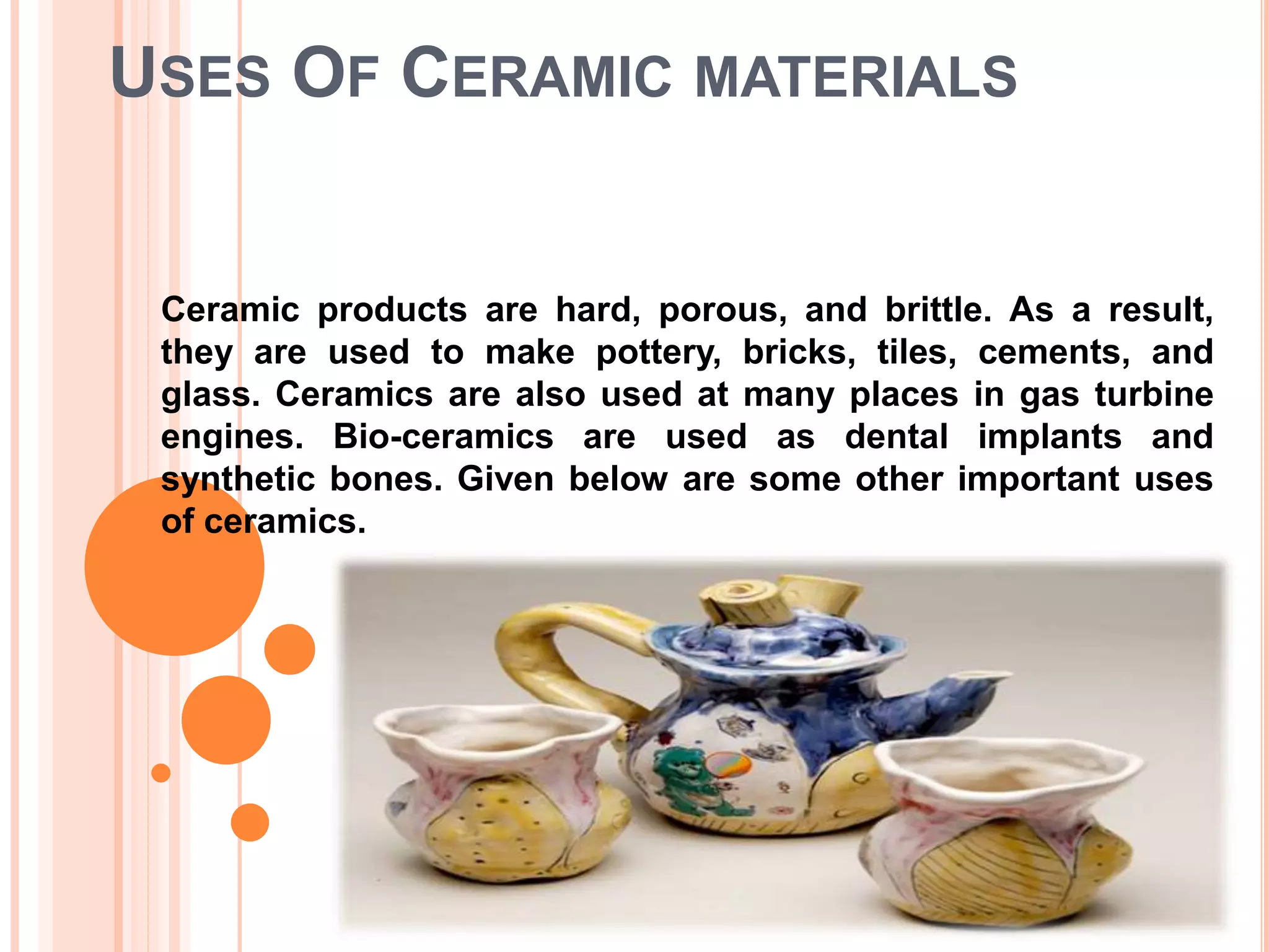 USES OF CERAMIC MATERIALS
Ceramic products are hard, porous, and brittle. As a result,
they are used to make pottery, bricks, tiles, cements, and
glass. Ceramics are also used at many places in gas turbine
engines. Bio-ceramics are used as dental implants and
synthetic bones. Given below are some other important uses
of ceramics.
 